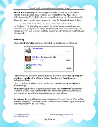 Twitteroid’s Guide to Mastering Twitter In 10 Minutes… Or Less


About Direct Messages: These are private updates you have received from
friends. A friend is considered someone that you are following AND who is
following you. i.e. You’re both following each other (so you have become friends).
The easiest way to send a direct message is to type the following in your updates:
        D username the rest of your message goes here….
i.e. the letter "D" followed by a space then the person's username followed by a
space and then your private message. Another way to send a direct message is to
click on the reply icon (appears as a little email symbol) when you are in the Direct
Message tab.


Following
Click on the Following link to see a list of all the people you are following.




In the screenshot above you can see there is a difference between rateyourguru
and linnetwoods … I’m following both of them but only linnetwoods is
following me back.
I still get both their updates in my timeline but can only send linnetwoods a
direct message.
Another thing to notice is the grey padlock symbol next to sitecash’s username.
When you see that symbol it means that this person has protected their updates
and you have to request to be manually approved to view them.


Removing: To stop following someone click on the “remove” button. They will be
removed from your “Following” list and their updates will not be displayed on your
homepage anymore. It’s that simple.




© 2009 Chris Demetrios                              Sponsored by: http://twitteroid.com
http://twitteroid.com/

                                          Page 27 of 30
 