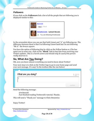Twitteroid’s Guide to Mastering Twitter In 10 Minutes… Or Less


Followers
If you click on the Followers link a list of all the people that are following you is
displayed similar to this:




In the screenshot above you can see that both Linnet and “A” are following me. The
difference between them is that I’m following Linnet back but I’m not following
“Mr A” the brown square.
You have the option of following him by click on the Follow button or, if he has
upset you in some way, click on the "block" link to ban him from receiving your
Twitter updates. This is a harsh action and should only be used if the person
really deserves it.
So, What Are You Doing?
OK, now you know almost everything you need to know about Twitter!
Your next step is to click on the Twitter logo to go to your home page and send
your next message. It's easy! In the textbox (like the one below)




Send the following message:
        @twittaroid
        Just finished reading Twitteroid's tutorial. Thanks.
This will send a "Thank you" message to Chris Demetrios

Enjoy Twitter!


© 2009 Chris Demetrios                              Sponsored by: http://twitteroid.com
http://twitteroid.com/

                                          Page 28 of 30
 