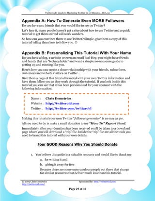 Twitteroid’s Guide to Mastering Twitter In 10 Minutes… Or Less


Appendix A: How To Generate Even MORE Followers
Do you have any friends that you would like to see on Twitter?
Let's face it, many people haven't got a clue about how to use Twitter and a quick
tutorial to get them started will work wonders.
So how can you convince them to use Twitter? Simple, give them a copy of this
tutorial telling them how to follow you. ☺


Appendix B: Personalizing This Tutorial With Your Name
Do you have a blog, a website or even an email list? Hey, you might have friends
and family that are “technophobic” and want a simple no-nonsense guide to
getting up and running like you.
Here's how you can create a closer relationship with your friends, subscribers,
customers and website visitors on Twitter...
Give them a copy of this tutorial branded with your own Twitter information and
have them follow you as they work through the tutorial. If you look inside this
tutorial you can see that it has been personalized for your sponsor with the
following information:


        Name :      Chris Demetrios
        Website : http://twitteroid.com
        Twitter :   http://twitter.com/twittaroid


Making this tutorial your own Twitter "follower generator" is as easy as pie.
All you need to do is make a small donation to my “How To” Report Fund.
Immediately after your donation has been received you’ll be taken to a download
page where you will download a “zip” file. Inside the “zip” file are all the tools you
need to brand this tutorial with your own details.


             Four GOOD Reasons Why You Should Donate

        1. You believe this guide is a valuable resource and would like to thank me
                a. for writing it and
                b. giving it away for free
                Because there are some unscrupulous people out there that charge
                for similar resources that deliver much less than this tutorial.

© 2009 Chris Demetrios                              Sponsored by: http://twitteroid.com
http://twitteroid.com/

                                          Page 29 of 30
 
