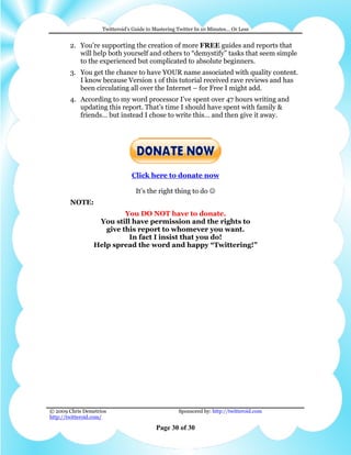 Twitteroid’s Guide to Mastering Twitter In 10 Minutes… Or Less


        2. You’re supporting the creation of more FREE guides and reports that
           will help both yourself and others to “demystify” tasks that seem simple
           to the experienced but complicated to absolute beginners.
        3. You get the chance to have YOUR name associated with quality content.
           I know because Version 1 of this tutorial received rave reviews and has
           been circulating all over the Internet – for Free I might add.
        4. According to my word processor I’ve spent over 47 hours writing and
           updating this report. That’s time I should have spent with family &
           friends… but instead I chose to write this… and then give it away.




                                Click here to donate now

                                  It’s the right thing to do ☺
        NOTE:
                          You DO NOT have to donate.
                  You still have permission and the rights to
                    give this report to whomever you want.
                           In fact I insist that you do!
                 Help spread the word and happy “Twittering!”
abcdefghijklmnopqrstuvwxyzABCDEFGHIJKLMNOPQRSTUVWXYZ.:,;-
_!"'#+~*@§$%&/´`^°|µ()=?[]1234567890
abcdefghijklmnopqrstuvwxyzABCDEFGHIJKLMNOPQRSTUVWXYZ.:,;
-_!"'#+~*@§$%&/´`^°|µ()=?[]1234567890
abcdefghijklmnopqrstuvwxyzABCDEFGHIJKLMNOPQRSTU
VWXYZ.:,;-_!"'#+~*@§$%&/´`^°|µ()=?[]1234567890

abcdefghijklmnopqrstuvwxyzABC
DEFGHIJKLMNOPQRSTUVWXYZ.:
,;-_!"'#+~*@§$%&/´`^°|µ()=
?[]1234567890
abcdefghijklmnopqrstuvwxyzABCDEFGHIJKLMNOPQRSTUVWXY
Z.:,;-_!"'#+~*@§$%&/´`^°|µ()=?[]1234567890

© 2009 Chris Demetrios                              Sponsored by: http://twitteroid.com
http://twitteroid.com/

                                          Page 30 of 30
 