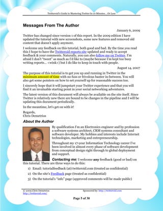 Twitteroid’s Guide to Mastering Twitter In 10 Minutes… Or Less




Messages From The Author
                                                                                     January 6, 2009
Twitter has changed since version 1 of this report. In the 2009 edition I have
updated the tutorial with new screenshots, some new features and removed old
content that doesn’t apply anymore.
I welcome any feedback on this tutorial, both good and bad. By the time you read
this I hope to have the Twitteroid reports site updated and ready to accept
feedback & your comments. Naturally, you can also follow me on Twitter. I’m
afraid I don’t “tweet” as much as I’d like to (maybe because I’m kept too busy
writing reports… <wink>) but I do like to keep in touch with people.
                                                                                     August 14, 2007
The purpose of this tutorial is to get you up and running in Twitter in the
minimum amount of time with no fuss or frivolous banter in-between. You will
also get some pointers on how to set yourself up for reasonable success too.
I sincerely hope that it will jumpstart your Twitter experience and that you will
find it an invaluable starting point in your social networking adventures.
The latest version of this document will always be available on the site itself. Since
Twitter is relatively new there are bound to be changes in the pipeline and I will be
updating this document periodically.
In the meantime, let's get on with it!
Regards,
Chris Demetrios
About the Author
                         By qualification I’m an Electronics engineer and by profession
                         a software systems architect, CRM systems consultant and
                         software developer. My hobbies and interests include Internet
                         technologies, marketing and entrepreneurship.
                         Throughout my 17-year Information Technology career I’ve
                         been involved in almost every phase of software development
                         from conceptual design right through to global deployment
                         and support.
                         Contacting me: I welcome any feedback (good or bad) on
this tutorial. There are three ways to do this:
    1) Email: tutorialfeedback (at) twitteroid.com (treated as confidential)
    2) On the site’s Feedback page (treated as confidential)
    3) On the tutorial’s “info” page (approved comments will be made public)


© 2009 Chris Demetrios                              Sponsored by: http://twitteroid.com
http://twitteroid.com/

                                           Page 5 of 30
 