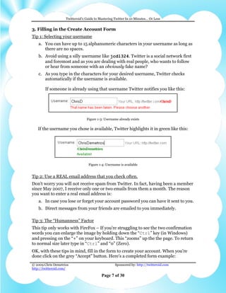Twitteroid’s Guide to Mastering Twitter In 10 Minutes… Or Less


3. Filling in the Create Account Form
Tip 1: Selecting your username
    a. You can have up to 15 alphanumeric characters in your username as long as
       there are no spaces.
    b. Avoid using a silly username like jcd1324. Twitter is a social network first
       and foremost and as you are dealing with real people, who wants to follow
       or hear from someone with an obviously fake name?
    c. As you type in the characters for your desired username, Twitter checks
       automatically if the username is available.

        If someone is already using that username Twitter notifies you like this:




                                 Figure 1-3: Username already exists

   If the username you chose is available, Twitter highlights it in green like this:




                                  Figure 1-4: Username is available


Tip 2: Use a REAL email address that you check often.
Don't worry you will not receive spam from Twitter. In fact, having been a member
since May 2007, I receive only one or two emails from them a month. The reason
you want to enter a real email address is:
    a. In case you lose or forget your account password you can have it sent to you.
    b. Direct messages from your friends are emailed to you immediately.

Tip 3: The “Humanness” Factor
This tip only works with FireFox – If you’re struggling to see the two confirmation
words you can enlarge the image by holding down the “Ctrl” key (in Windows)
and pressing on the “+” on your keyboard. This “zooms” up the the page. To return
to normal size later type in “Ctrl” and “0” (Zero).
OK, with these tips in mind, fill in the form to create your account. When you’re
done click on the grey “Accept” button. Here’s a completed form example:
© 2009 Chris Demetrios                              Sponsored by: http://twitteroid.com
http://twitteroid.com/

                                           Page 7 of 30
 