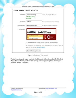 Twitteroid’s Guide to Mastering Twitter In 10 Minutes… Or Less




                                Figure 1-5: Create your Twitter account


Twitter’s next step is to get you to invite friends to follow immediately. The first
stage of this is to ask you to search for any contacts you may have inside your
Hotmail, Yahoo, Gmail etc.




© 2009 Chris Demetrios                              Sponsored by: http://twitteroid.com
http://twitteroid.com/

                                           Page 8 of 30
 