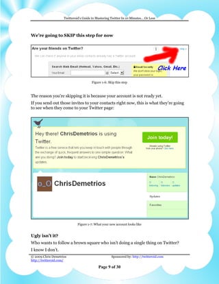 Twitteroid’s Guide to Mastering Twitter In 10 Minutes… Or Less




We’re going to SKIP this step for now




                                       Figure 1-6: Skip this step



The reason you’re skipping it is because your account is not ready yet.
If you send out those invites to your contacts right now, this is what they’re going
to see when they come to your Twitter page:




                             Figure 1-7: What your new account looks like


Ugly isn’t it?
Who wants to follow a brown square who isn’t doing a single thing on Twitter?
I know I don’t.
© 2009 Chris Demetrios                               Sponsored by: http://twitteroid.com
http://twitteroid.com/

                                           Page 9 of 30
 