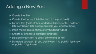 Adding a New Post


Create the title



Create the body ( this is the text of the post itself)



Format text (bold, it...
