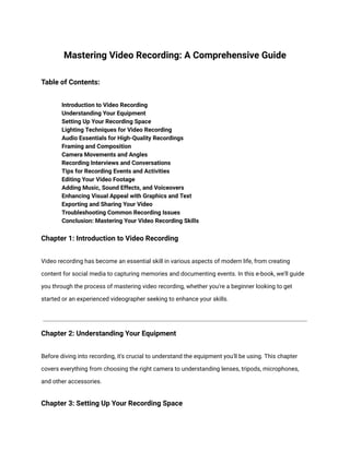 Mastering Video Recording: A Comprehensive Guide
Table of Contents:
​ Introduction to Video Recording
​ Understanding Your Equipment
​ Setting Up Your Recording Space
​ Lighting Techniques for Video Recording
​ Audio Essentials for High-Quality Recordings
​ Framing and Composition
​ Camera Movements and Angles
​ Recording Interviews and Conversations
​ Tips for Recording Events and Activities
​ Editing Your Video Footage
​ Adding Music, Sound Effects, and Voiceovers
​ Enhancing Visual Appeal with Graphics and Text
​ Exporting and Sharing Your Video
​ Troubleshooting Common Recording Issues
​ Conclusion: Mastering Your Video Recording Skills
Chapter 1: Introduction to Video Recording
Video recording has become an essential skill in various aspects of modern life, from creating
content for social media to capturing memories and documenting events. In this e-book, we'll guide
you through the process of mastering video recording, whether you're a beginner looking to get
started or an experienced videographer seeking to enhance your skills.
Chapter 2: Understanding Your Equipment
Before diving into recording, it's crucial to understand the equipment you'll be using. This chapter
covers everything from choosing the right camera to understanding lenses, tripods, microphones,
and other accessories.
Chapter 3: Setting Up Your Recording Space
 