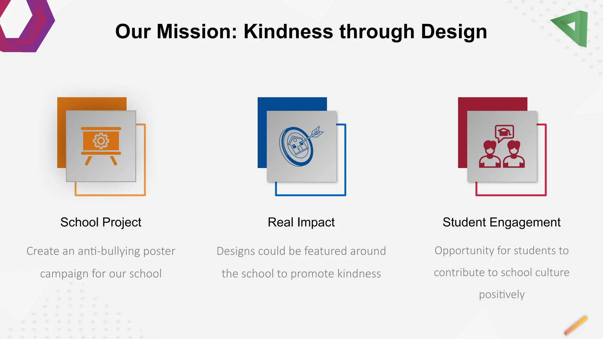 Opportunity for students to
contribute to school culture
positively
Student Engagement
Designs could be featured around
the school to promote kindness
Real Impact
Create an anti-bullying poster
campaign for our school
School Project
Our Mission: Kindness through Design
 