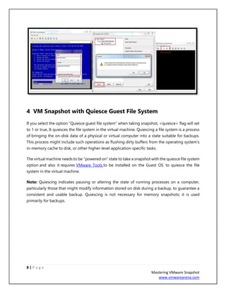 8 | P a g e
Mastering VMware Snapshot
www.vmwarearena.com
4 VM Snapshot with Quiesce Guest File System
If you select the option “Quiesce guest file system” when taking snapshot, <quiesce> flag will set
to 1 or true, It quiesces the file system in the virtual machine. Quiescing a file system is a process
of bringing the on-disk data of a physical or virtual computer into a state suitable for backups.
This process might include such operations as flushing dirty buffers from the operating system’s
in-memory cache to disk, or other higher-level application-specific tasks.
The virtual machine needs to be “powered on” state to take a snapshot with the quiesce file system
option and also it requires VMware Tools to be installed on the Guest OS to quiesce the file
system in the virtual machine.
Note: Quiescing indicates pausing or altering the state of running processes on a computer,
particularly those that might modify information stored on disk during a backup, to guarantee a
consistent and usable backup. Quiescing is not necessary for memory snapshots; it is used
primarily for backups.
 