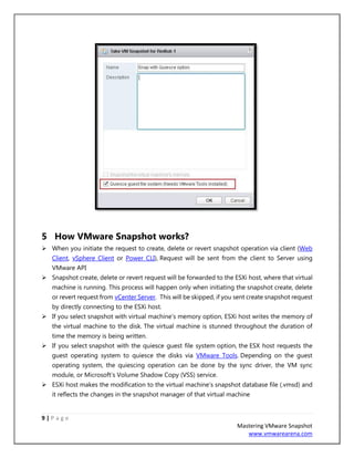 9 | P a g e
Mastering VMware Snapshot
www.vmwarearena.com
5 How VMware Snapshot works?
➢ When you initiate the request to create, delete or revert snapshot operation via client (Web
Client, vSphere Client or Power CLI), Request will be sent from the client to Server using
VMware API
➢ Snapshot create, delete or revert request will be forwarded to the ESXi host, where that virtual
machine is running. This process will happen only when initiating the snapshot create, delete
or revert request from vCenter Server. This will be skipped, if you sent create snapshot request
by directly connecting to the ESXi host.
➢ If you select snapshot with virtual machine’s memory option, ESXi host writes the memory of
the virtual machine to the disk. The virtual machine is stunned throughout the duration of
time the memory is being written.
➢ If you select snapshot with the quiesce guest file system option, the ESX host requests the
guest operating system to quiesce the disks via VMware Tools. Depending on the guest
operating system, the quiescing operation can be done by the sync driver, the VM sync
module, or Microsoft’s Volume Shadow Copy (VSS) service.
➢ ESXi host makes the modification to the virtual machine’s snapshot database file (.vmsd) and
it reflects the changes in the snapshot manager of that virtual machine
 