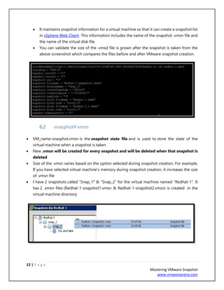 12 | P a g e
Mastering VMware Snapshot
www.vmwarearena.com
• It maintains snapshot information for a virtual machine so that it can create a snapshot list
in vSphere Web Client. This information includes the name of the snapshot .vmsn file and
the name of the virtual disk file.
• You can validate the size of the .vmsd file is grown after the snapshot is taken from the
above screenshot which compares the files before and after VMware snapshot creation.
6.2 -snasphot#.vmsn
• VM_name-snasphot.vmsn is the snapshot state file and is used to store the state of the
virtual machine when a snapshot is taken.
• New .vmsn will be created for every snapshot and will be deleted when that snapshot is
deleted
• Size of the .vmsn varies based on the option selected during snapshot creation. For example,
If you have selected virtual machine’s memory during snapshot creation, it increases the size
of .vmsn file
• I have 2 snapshots called “Snap_1″ & “Snap_2” for the virtual machine named “Redhat-1”. It
has 2 .vmsn files (Redhat-1-snapshot1.vmsn & Redhat-1-snapshot2.vmsn) is created in the
virtual machine directory
 