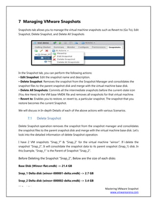 16 | P a g e
Mastering VMware Snapshot
www.vmwarearena.com
7 Managing VMware Snapshots
Snapshots tab allows you to manage the virtual machine snapshots such as Revert to (Go To), Edit
Snapshot, Delete Snapshot, and Delete All Snapshots
In the Snapshot tab, you can perform the following actions:
• Edit Snapshot: Edit the snapshot name and description.
• Delete Snapshot: Removes the snapshot from the Snapshot Manager and consolidates the
snapshot files to the parent snapshot disk and merge with the virtual machine base disk.
• Delete All Snapshots: Commits all the intermediate snapshots before the current-state icon
(You Are Here) to the VM base VMDK file and removes all snapshots for that virtual machine.
• Revert to: Enables you to restore, or revert to, a particular snapshot. The snapshot that you
restore becomes the current Snapshot.
We will discuss in In-depth Details of each of the above actions with various Scenarios.
7.1 Delete Snapshot
Delete Snapshot operation removes the snapshot from the snapshot manager and consolidates
the snapshot files to the parent snapshot disk and merge with the virtual machine base disk. Let’s
look into the detailed information of delete Snapshot operation.
I have 2 VM snapshots “Snap_1″ & “Snap_2” for the virtual machine “winsvr”. If i delete the
snapshot “Snap_2”, It will consolidate the snapshot data to its parent snapshot (Snap_1) disk. In
this Example, “Snap_1” is the Parent of Snapshot “Snap_2”.
Before Deleting the Snapshot “Snap_2”, Below are the size of each disks
Base Disk (Winsvr-flat.vmdk) -> 21.4 GB
Snap_1 Delta disk (winsvr-000001-delta.vmdk) -> 2.7 GB
Snap_2 Delta disk (winsvr-000002-delta.vmdk) -> 3.4 GB
 