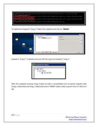 17 | P a g e
Mastering VMware Snapshot
www.vmwarearena.com
To delete the Snapshot “Snap_2” Select the snapshot and click on “Delete”
Snapshot “Snap_2” is deleted and now VM has only one Snapshot “Snap_1”
After the snapshot removal, Snap_2 data (3.4 GB) is consolidated into its parent snapshot disk
(Snap_1 delta disk) and Snap_1 Delta disk (winsvr-000001-delta.vmdk) is grown from 2.7 GB to 6.3
GB.
 