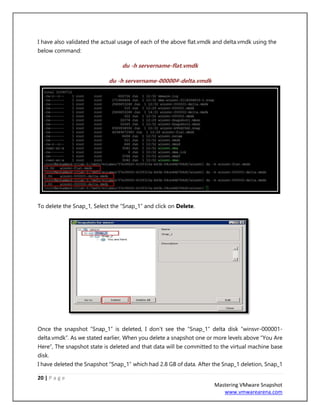 20 | P a g e
Mastering VMware Snapshot
www.vmwarearena.com
I have also validated the actual usage of each of the above flat.vmdk and delta.vmdk using the
below command:
du -h servername-flat.vmdk
du -h servername-00000#-delta.vmdk
To delete the Snap_1, Select the “Snap_1” and click on Delete.
Once the snapshot “Snap_1” is deleted, I don’t see the “Snap_1” delta disk “winsvr-000001-
delta.vmdk”. As we stated earlier, When you delete a snapshot one or more levels above “You Are
Here”, The snapshot state is deleted and that data will be committed to the virtual machine base
disk.
I have deleted the Snapshot “Snap_1” which had 2.8 GB of data. After the Snap_1 deletion, Snap_1
 
