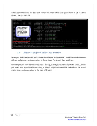 21 | P a g e
Mastering VMware Snapshot
www.vmwarearena.com
data is committed into the Base disk (winsvr-flat.vmdk) which was grown from 16 GB + 2.8 GB
(Snap_1 data) = 18.7 GB
7.3 Delete VM Snapshot below “You are Here”
When you delete a snapshot one or more levels below “You Are Here”, Subsequent snapshots are
deleted and you can no longer return to those states. The snap_2 data is deleted.
For example, you have 2 snapshots (Snap_1 & Snap_2) and your current snapshot is Snap_2, When
you revert your virtual machine to snap_1, Snap_2 snapshot data will be deleted and the virtual
machine can no longer return to the state of Snap_2.
 