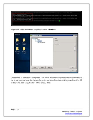 24 | P a g e
Mastering VMware Snapshot
www.vmwarearena.com
To perform Delete All VMware Snapshot, Click on Delete All.
Once Delete All operation is completed, I can notice that all the snapshot disks are committed to
the virtual machine base disk (winsvr-flat.vmdk) and size of the base disk is grown from 23.4 GB
to 33.2 GB (6.8 GB Snap_1 data + 3.4 GB Snap_2 data)
 
