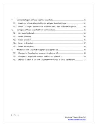 1 | P a g e
Mastering VMware Snapshot
www.vmwarearena.com
11 Monitor & Report VMware Machine Snapshots ......................................................................41
11.1 Creating a vCenter Alarm to Monitor VMware Snapshot Usage............................................. 41
11.2 Power CLI Script – Report Virtual Machines with 3 days older VM Snapshots.................. 44
12 Managing VMware Snapshot from Command Line.................................................................45
12.1 Get Snapshot Details................................................................................................................................ 45
12.2 Delete Snapshot......................................................................................................................................... 46
12.3 Create Snapshot......................................................................................................................................... 46
12.4 Revert to Snapshot.................................................................................................................................... 47
12.5 Delete All Snapshots................................................................................................................................. 48
13 What‘s new with Snapshot in vSphere 6 & vSphere 6.5..........................................................48
13.1 Changes to Consolidation procedure in vSphere 6.0 .................................................................. 48
13.2 Changes to Snapshot Format on VMFS 6 on vSphere 6.5......................................................... 49
13.3 Storage vMotion of VM with Snapshot from VMFS 5 to VMFS 6 Datastore ...................... 51
 