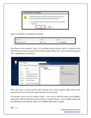 28 | P a g e
Mastering VMware Snapshot
www.vmwarearena.com
Revert to snapshot is completed successfully.
Once Revert to the snapshot “Snap_1” is completed, Virtual machine “winsvr” is reverted to the
state when you to took a snapshot. Since I have created a folder “File 1” prior to creating snapshot.
File 1 reappeared on the desktop.
When you revert a virtual machine with snapshot, the current snapshot (delta disk) will be
removed and a new one will be created linking to the parent disk.
For Example, I have only one snapshot “Snap_1” and it has its delta file called “winsvr-000001-
delta.vmdk”. After reverting the virtual machine to snapshot “Snap_1”, winsvr-000001-delta.vmdk
got deleted and new delta file called “winvr-000002-delta.vmdk is created.
 