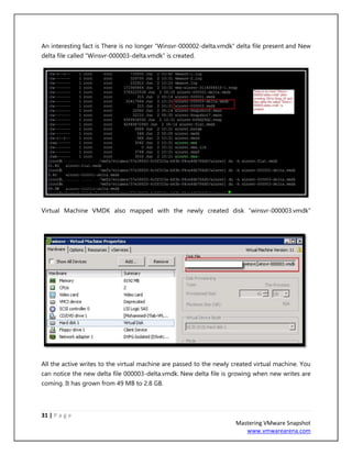 31 | P a g e
Mastering VMware Snapshot
www.vmwarearena.com
An interesting fact is There is no longer “Winsvr-000002-delta.vmdk” delta file present and New
delta file called “Winsvr-000003-delta.vmdk” is created.
Virtual Machine VMDK also mapped with the newly created disk “winsvr-000003.vmdk”
All the active writes to the virtual machine are passed to the newly created virtual machine. You
can notice the new delta file 000003-delta.vmdk. New delta file is growing when new writes are
coming. It has grown from 49 MB to 2.8 GB.
 