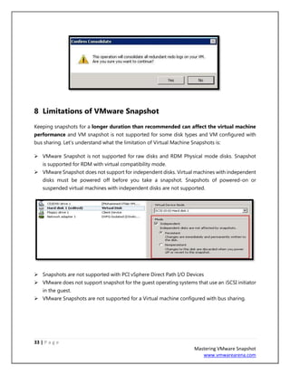 33 | P a g e
Mastering VMware Snapshot
www.vmwarearena.com
8 Limitations of VMware Snapshot
Keeping snapshots for a longer duration than recommended can affect the virtual machine
performance and VM snapshot is not supported for some disk types and VM configured with
bus sharing. Let’s understand what the limitation of Virtual Machine Snapshots is:
➢ VMware Snapshot is not supported for raw disks and RDM Physical mode disks. Snapshot
is supported for RDM with virtual compatibility mode.
➢ VMware Snapshot does not support for independent disks. Virtual machines with independent
disks must be powered off before you take a snapshot. Snapshots of powered-on or
suspended virtual machines with independent disks are not supported.
➢ Snapshots are not supported with PCI vSphere Direct Path I/O Devices
➢ VMware does not support snapshot for the guest operating systems that use an iSCSI initiator
in the guest.
➢ VMware Snapshots are not supported for a Virtual machine configured with bus sharing.
 