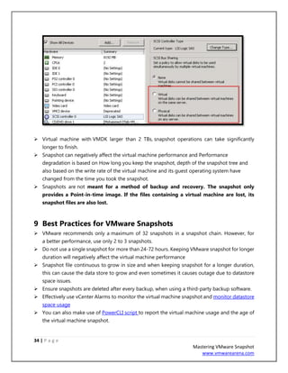 34 | P a g e
Mastering VMware Snapshot
www.vmwarearena.com
➢ Virtual machine with VMDK larger than 2 TBs, snapshot operations can take significantly
longer to finish.
➢ Snapshot can negatively affect the virtual machine performance and Performance
degradation is based on How long you keep the snapshot, depth of the snapshot tree and
also based on the write rate of the virtual machine and its guest operating system have
changed from the time you took the snapshot.
➢ Snapshots are not meant for a method of backup and recovery. The snapshot only
provides a Point-in-time image. If the files containing a virtual machine are lost, its
snapshot files are also lost.
9 Best Practices for VMware Snapshots
➢ VMware recommends only a maximum of 32 snapshots in a snapshot chain. However, for
a better performance, use only 2 to 3 snapshots.
➢ Do not use a single snapshot for more than 24-72 hours. Keeping VMware snapshot for longer
duration will negatively affect the virtual machine performance
➢ Snapshot file continuous to grow in size and when keeping snapshot for a longer duration,
this can cause the data store to grow and even sometimes it causes outage due to datastore
space issues.
➢ Ensure snapshots are deleted after every backup, when using a third-party backup software.
➢ Effectively use vCenter Alarms to monitor the virtual machine snapshot and monitor datastore
space usage
➢ You can also make use of PowerCLI script to report the virtual machine usage and the age of
the virtual machine snapshot.
 