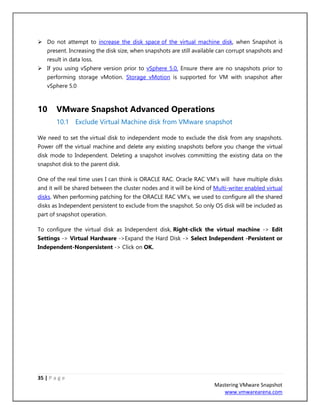 35 | P a g e
Mastering VMware Snapshot
www.vmwarearena.com
➢ Do not attempt to increase the disk space of the virtual machine disk, when Snapshot is
present. Increasing the disk size, when snapshots are still available can corrupt snapshots and
result in data loss.
➢ If you using vSphere version prior to vSphere 5.0, Ensure there are no snapshots prior to
performing storage vMotion. Storage vMotion is supported for VM with snapshot after
vSphere 5.0
10 VMware Snapshot Advanced Operations
10.1 Exclude Virtual Machine disk from VMware snapshot
We need to set the virtual disk to independent mode to exclude the disk from any snapshots.
Power off the virtual machine and delete any existing snapshots before you change the virtual
disk mode to Independent. Deleting a snapshot involves committing the existing data on the
snapshot disk to the parent disk.
One of the real time uses I can think is ORACLE RAC. Oracle RAC VM’s will have multiple disks
and it will be shared between the cluster nodes and it will be kind of Multi-writer enabled virtual
disks. When performing patching for the ORACLE RAC VM’s, we used to configure all the shared
disks as Independent persistent to exclude from the snapshot. So only OS disk will be included as
part of snapshot operation.
To configure the virtual disk as Independent disk, Right-click the virtual machine -> Edit
Settings -> Virtual Hardware ->Expand the Hard Disk -> Select Independent -Persistent or
Independent-Nonpersistent -> Click on OK.
 