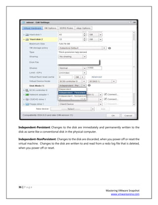 36 | P a g e
Mastering VMware Snapshot
www.vmwarearena.com
Independent-Persistent: Changes to the disk are immediately and permanently written to the
disk as same like a conventional disk in the physical computer.
Independent-NonPersistent: Changes to the disk are discarded, when you power off or reset the
virtual machine. Changes to the disk are written to and read from a redo log file that is deleted,
when you power off or reset.
 