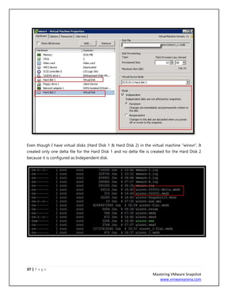 37 | P a g e
Mastering VMware Snapshot
www.vmwarearena.com
Even though I have virtual disks (Hard Disk 1 & Hard Disk 2) in the virtual machine “winsvr”, It
created only one delta file for the Hard Disk 1 and no delta file is created for the Hard Disk 2
because it is configured as Independent disk.
 