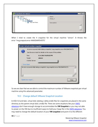 40 | P a g e
Mastering VMware Snapshot
www.vmwarearena.com
When I tried to create the 4 snapshot for the virtual machine “winsvr”. It throws the
error “msg.snapsot.error-MAXSNAPSHOTS”
So we are clear that we are able to control the maximum number of VMware snapshots per virtual
machine using this advanced parameter.
10.3 Change default VMware Snapshot Location
In ESXi 5.0 and later, virtual disk redolog (-delta.vmdk) files for snapshots are placed in the same
directory as the parent virtual disk (.vmdk) file. There are some situations like your VMFS
datastore don’t have enough storage to accommodate the VM Snapshot or you may not able
to power on the VM due to insufficient space to hold your Swap file in the VMFS datastore. You
may need to change the default location of your VM snapshot and point it to the different
 