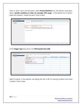 42 | P a g e
Mastering VMware Snapshot
www.vmwarearena.com
Enter an alarm name and description. Select Virtual Machines from the Monitor drop-down.
Select “specific conditions or state, for example, CPU usage” in the Monitor for an option.
Select the checkbox ” Enable this alarm” Click on Next.
In the Trigger Type drop-down, click VM Snapshot Size (GB).
Select “Is above” in the operator and Specify the Size in GB for warning condition and critical
condition. Click on Next.
 