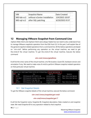 45 | P a g e
Mastering VMware Snapshot
www.vmwarearena.com
12 Managing VMware Snapshot from Command Line
vSphere Web Client and vSphere Client were always helpful but we need to also understand how
to manage VMware snapshots operation from the ESXi host CLI. In this part, I will explain few of
the general snapshot related operations from a command line. All the below operations are based
on “vim-cmd”. Before performing any operation on the virtual machine, we need to get
the vmid of the virtual machine. To get the vmid of the virtual machine, Execute the below
command
vim-cmd /vmsvc/getallvms
It will list the vmid, name of the virtual machine, vmx file location, Guest OS, hardware version and
annotation if any. We need to make note of vmid to perform VMware snapshot related operation
on that particular virtual machine.
12.1 Get Snapshot Details
To get the VMware snapshot details of the virtual machine, execute the below command:
vim-cmd /vmsvc/snapshot.get vmid
vim-cmd/vmsvc/snapshot.get 7
It will list the Snapshot name, Snapshot ID, Snapshot description, Date created on and snapshot
state. We need Snapshot ID to any operation related to that snapshot.
 