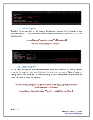 46 | P a g e
Mastering VMware Snapshot
www.vmwarearena.com
12.2 Delete Snapshot
To delete the snapshot, first get the snapshot details using “snapshot.get” command and note
down the snapshot ID. Execute the below command to delete the snapshot called “Snap_1” and
Snapshot ID is “1”.
vim-cmd /vmsvc/snapshot.remove VMID snapshotID
vim-cmd /vmsvc/snapshot.remove 7 1
12.3 Create Snapshot
We can create the snapshot from the command line. Below is the command line format. We need
to specify the snapshot name, snapshot description to create the snapshot. Optionally you can
specify the snapshot option such as include memory snapshot and Quiesce file system. Use the
below command to create the snapshot.
vim-cmd /vmsvc/snapshot.create vmid [snapshotName] [snapshotDescription]
[includeMemory] [quiesced]
vim-cmd/vmsvc/snapshot.create 7 "snap_1" "snapbefore patching" 1 1
 