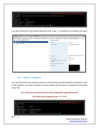 47 | P a g e
Mastering VMware Snapshot
www.vmwarearena.com
I can also confirm from the vSphere web client that “snap_1” is created from the above command.
12.4 Revert to Snapshot
You can also revert to the snapshot from the command line. Execute the below command to revert
to the snapshot. You need to specify the vmid snapshot ID and option to suppress the PowerOn
of the VM.
vim-cmd vmsvc/snapshot.revert vmid snapshotID suppressPowerOn
vim-vmd vmsvc/snapsot.revert 7 2 1 or 0
 
