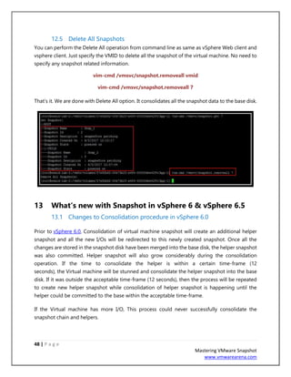 48 | P a g e
Mastering VMware Snapshot
www.vmwarearena.com
12.5 Delete All Snapshots
You can perform the Delete All operation from command line as same as vSphere Web client and
vsphere client. Just specify the VMID to delete all the snapshot of the virtual machine. No need to
specify any snapshot related information.
vim-cmd /vmsvc/snapshot.removeall vmid
vim-cmd /vmsvc/snapshot.removeall 7
That’s it. We are done with Delete All option. It consolidates all the snapshot data to the base disk.
13 What‘s new with Snapshot in vSphere 6 & vSphere 6.5
13.1 Changes to Consolidation procedure in vSphere 6.0
Prior to vSphere 6.0, Consolidation of virtual machine snapshot will create an additional helper
snapshot and all the new I/Os will be redirected to this newly created snapshot. Once all the
changes are stored in the snapshot disk have been merged into the base disk, the helper snapshot
was also committed. Helper snapshot will also grow considerably during the consolidation
operation. If the time to consolidate the helper is within a certain time-frame (12
seconds), the Virtual machine will be stunned and consolidate the helper snapshot into the base
disk. If it was outside the acceptable time-frame (12 seconds), then the process will be repeated
to create new helper snapshot while consolidation of helper snapshot is happening until the
helper could be committed to the base within the acceptable time-frame.
If the Virtual machine has more I/O, This process could never successfully consolidate the
snapshot chain and helpers.
 