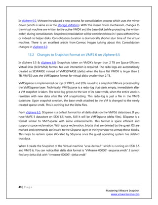 49 | P a g e
Mastering VMware Snapshot
www.vmwarearena.com
In vSphere 6.0, VMware introduced a new process for consolidation process which uses the mirror
driver (which is same as in the storage vMotion). With this mirror driver mechanism, changes to
the virtual machine are written to the active VMDK and the base disk (while protecting the written
order) during consolidation. Snapshot consolidation will be completed now in 1 pass with minimal
or indeed no helper disks. Consolidation duration is dramatically shorter stun time of the virtual
machine. There is an excellent article from Cormac Hogan talking about this Consolidation
changes in vSphere 6.0
13.2 Changes to Snapshot Format on VMFS 6 on vSphere 6.5
In vSphere 5.5 & vSphere 6.0, Snapshots taken on VMDK’s larger than 2 TB are Space-Efficient
Virtual Disk (SESPARSE) format. No user interaction is required. The redo logs are automatically
created as SESPARSE instead of VMFSSPARSE (delta) when the base flat VMDK is larger than 2
TB. VMFS5 uses the VMFSsparse format for virtual disks smaller than 2 TB.
VMFSsparse is implemented on top of VMFS, and I/Os issued to a snapshot VM are processed by
the VMFSsparse layer. Technically, VMFSsparse is a redo-log that starts empty, immediately after
a VM snapshot is taken. The redo-log grows to the size of its base vmdk, when the entire vmdk is
rewritten with new data after the VM snapshotting. This redo-log is just a file in the VMFS
datastore. Upon snapshot creation, the base vmdk attached to the VM is changed to the newly
created sparse vmdk. This is nothing but the Delta files.
From vSphere 6.5, SEsparse is a default format for all delta disks on the VMFS6 datastores. If you
have VMFS 5 datastore on ESXi 6.5 hosts, Still it will be VMFSsparse (delta files). SEsparse is a
format similar to VMFSsparse with some enhancements. This format is space efficient and
supports space reclamation. With space reclamation, blocks that are deleted by the guest OS are
marked and commands are issued to the SEsparse layer in the hypervisor to unmap those blocks.
This helps to reclaim space allocated by SEsparse once the guest operating system has deleted
that data.
When I create the Snapshot of the Virtual machine “vcsa-demo-1” which is running on ESXi 6.5
and VMFS 6, You can notice that delta disk format is “VMname-000001-sesparse.vmdk”. I cannot
find any delta disk with “vmname-000001-delta.vmdk”
 
