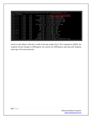 53 | P a g e
Mastering VMware Snapshot
www.vmwarearena.com
Similar to that, When a VM with a vmdk of the size smaller than 2 TB is migrated to VMFS5, the
snapshot format changes to VMFSsparse. You cannot mix VMFSsparse redo-logs with SEsparse
redo-logs in the same hierarchy.
 