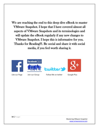 54 | P a g e
Mastering VMware Snapshot
www.vmwarearena.com
We are reaching the end to this deep dive eBook to master
VMware Snapshot. I hope that I have covered almost all
aspects of VMware Snapshots and its terminologies and
will update the eBook regularly if any new changes to
VMware Snapshot. I hope this is informative for you.
Thanks for Reading!!!. Be social and share it with social
media, if you feel worth sharing it.
Like our Page Join our Group Follow Me on twitter Google Plus
 