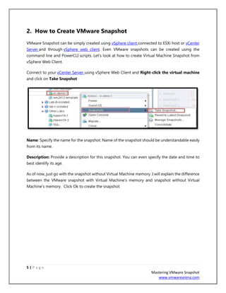 5 | P a g e
Mastering VMware Snapshot
www.vmwarearena.com
2. How to Create VMware Snapshot
VMware Snapshot can be simply created using vSphere client connected to ESXi host or vCenter
Server and through vSphere web client. Even VMware snapshots can be created using the
command line and PowerCLI scripts. Let’s look at how to create Virtual Machine Snapshot from
vSphere Web Client.
Connect to your vCenter Server using vSphere Web Client and Right-click the virtual machine
and click on Take Snapshot
Name: Specify the name for the snapshot. Name of the snapshot should be understandable easily
from its name.
Description: Provide a description for this snapshot. You can even specify the date and time to
best identify its age.
As of now, just go with the snapshot without Virtual Machine memory. I will explain the difference
between the VMware snapshot with Virtual Machine’s memory and snapshot without Virtual
Machine’s memory. Click Ok to create the snapshot.
 