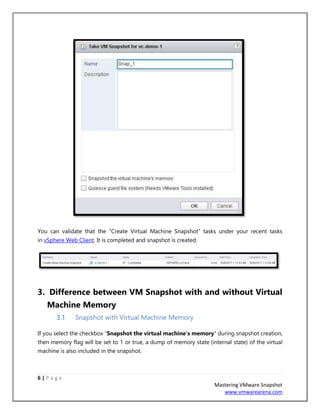 6 | P a g e
Mastering VMware Snapshot
www.vmwarearena.com
You can validate that the “Create Virtual Machine Snapshot” tasks under your recent tasks
in vSphere Web Client. It is completed and snapshot is created.
3. Difference between VM Snapshot with and without Virtual
Machine Memory
3.1 Snapshot with Virtual Machine Memory
If you select the checkbox “Snapshot the virtual machine’s memory” during snapshot creation,
then memory flag will be set to 1 or true, a dump of memory state (internal state) of the virtual
machine is also included in the snapshot.
 