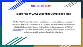 Mastering WCAG: Essential Compliance Tips
WCAG (Web Content Accessibility Guidelines) is a set of guidelines developed by
the World Wide Web Consortium (W3C) to ensure that web content is accessible to
all individuals, including those with disabilities. In this context, tips for WCAG
compliance are crucial for website owners, designers, and developers to make their
websites accessible and user-friendly for all visitors.
 