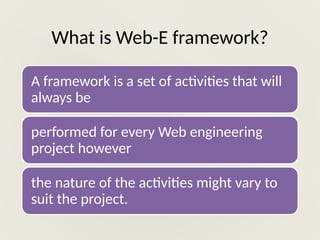 What is Web-E framework?
A framework is a set of activities that will
always be
performed for every Web engineering
project however
the nature of the activities might vary to
suit the project.
 