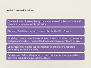 Web-E Framework Activities:
Communication: involves heavy communication with the customer and
encompasses requirements gathering.
Planning: Establishes an incremental plan for the Web-E work.
Modeling: encompasses the creation of models that allow the developer
and customer to better understand web-app requirements and design.
Construction: combines code generation and the testing required
uncovering errors in the code.
Deployment: deliver the product to the customer who evaluates the
delivered product and provides feedback.
 