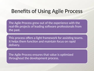 Benefits of Using Agile Process
The Agile Process grew out of the experience with the
real-life projects of leading software professionals from
the past.
This process offers a light framework for assisting teams.
It helps them function and maintain focus on rapid
delivery.
The Agile Process ensures that value is optimized
throughout the development process.
 