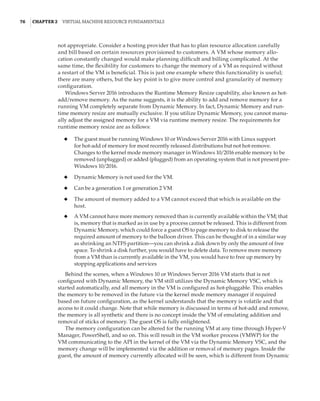 76  |Chapter 2  Virtual Machine Resource Fundamentals
not appropriate. Consider a hosting provider that has to plan resource allocation carefully
and bill based on certain resources provisioned to customers. A VM whose memory allo-
cation constantly changed would make planning difficult and billing complicated. At the
same time, the flexibility for customers to change the memory of a VM as required without
a restart of the VM is beneficial. This is just one example where this functionality is useful;
there are many others, but the key point is to give more control and granularity of memory
configuration.
Windows Server 2016 introduces the Runtime Memory Resize capability, also known as hot-
add/remove memory. As the name suggests, it is the ability to add and remove memory for a
running VM completely separate from Dynamic Memory. In fact, Dynamic Memory and run-
time memory resize are mutually exclusive. If you utilize Dynamic Memory, you cannot manu-
ally adjust the assigned memory for a VM via runtime memory resize. The requirements for
runtime memory resize are as follows:
◆
◆ The guest must be running Windows 10 or Windows Server 2016 with Linux support
for hot-add of memory for most recently released distributions but not hot-remove.
Changes to the kernel mode memory manager in Windows 10/2016 enable memory to be
removed (unplugged) or added (plugged) from an operating system that is not present pre-
Windows 10/2016.
◆
◆ Dynamic Memory is not used for the VM.
◆
◆ Can be a generation 1 or generation 2 VM
◆
◆ The amount of memory added to a VM cannot exceed that which is available on the
host.
◆
◆ A VM cannot have more memory removed than is currently available within the VM; that
is, memory that is marked as in use by a process cannot be released. This is different from
Dynamic Memory, which could force a guest OS to page memory to disk to release the
required amount of memory to the balloon driver. This can be thought of in a similar way
as shrinking an NTFS partition—you can shrink a disk down by only the amount of free
space. To shrink a disk further, you would have to delete data. To remove more memory
from a VM than is currently available in the VM, you would have to free up memory by
stopping applications and services
Behind the scenes, when a Windows 10 or Windows Server 2016 VM starts that is not
configured with Dynamic Memory, the VM still utilizes the Dynamic Memory VSC, which is
started automatically, and all memory in the VM is configured as hot-pluggable. This enables
the memory to be removed in the future via the kernel mode memory manager if required
based on future configuration, as the kernel understands that the memory is volatile and that
access to it could change. Note that while memory is discussed in terms of hot-add and remove,
the memory is all synthetic and there is no concept inside the VM of emulating addition and
removal of sticks of memory. The guest OS is fully enlightened.
The memory configuration can be altered for the running VM at any time through Hyper-V
Manager, PowerShell, and so on. This will result in the VM worker process (VMWP) for the
VM communicating to the API in the kernel of the VM via the Dynamic Memory VSC, and the
memory change will be implemented via the addition or removal of memory pages. Inside the
guest, the amount of memory currently allocated will be seen, which is different from Dynamic
 