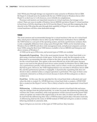 78  |Chapter 2  Virtual Machine Resource Fundamentals
disks! While pass-through storage was required in some scenarios in Windows Server 2008
R2 Hyper-V, it should never be needed with the new VHDX format in Windows Server 2012
Hyper-V, so don’t use it. I will, however, cover it briefly for completeness.
Processor and memory are important resources to virtual machines, but storage is also
critical. There are ways to enable a Windows Server 2008 R2 and above Hyper-V virtual machine
to boot from a SAN by attaching to the LUN from the Hyper-V host and then mapping the disk
directly to the VM using the pass-through disk capability of Hyper-V. In most cases, though,
virtual machines will have some dedicated storage.
VHD
The most common and recommended storage for a virtual machine is the use of a virtual hard
disk, which prior to Windows Server 2012 was the VHD format. In Windows Server 2008 R2,
the VHD format is a core part of the operating system, and from a performance analysis, there
is only a negligible difference from using a pass-through disk. VHDs can be mounted using
Windows Server 2008 R2 and above disk management tools, and physical computers can boot
from VHDs using the Boot from VHD feature available in Server 2008 R2 and Enterprise and
above versions of Windows 7.
A VHD can be up to 2TB in size, and several types of VHDs are available:
Dynamically Expanding    This is the most popular format. The virtual hard disk is cre-
ated using a minimal amount of disk space. As the disk is used, the file expands on the
filesystem to accommodate the data written to the disk, up to the size specified as the size
for the virtual hard disk. This option is the most efficient use of the disk space, because
space is not used on the physical hard drives unless needed. In Windows Server 2008, there
was a performance penalty with dynamic disks, such as when a write was performed, the
file had to grow. However, the VHD implementation was rewritten in Windows Server 2008
R2, and this performance penalty is negligible. A dynamically expanding disk does not
shrink if data is deleted unless a compact operation is performed. This type of disk is also
commonly referred to as thinly provisioned, because it starts off thin and grows as data is
written to it.
Fixed Size    In this case, the size specified for the virtual hard disk is allocated and used
when the disk is created. If a 127GB fixed-size virtual hard disk is created, a 127GB VHD
file is created on the Hyper-V server. This is likely to lead to a less fragmented virtual hard
disk.
Differencing    A differencing hard disk is linked to a parent virtual hard disk and stores
only the changes from the parent hard disk. As writes are made, the differencing (child) disk
will have the writes committed, while read operations will be sourced from the parent VHD
unless an update was made to the original data or its new data, in which case the data will
be read from the differencing disk. Once a VHD becomes a parent disk, it becomes read-only.
A differencing disk has the name of AVHD instead of VHD and will grow as data is written,
behaving similarly to a dynamic disk.
Figure 2.18 gives an overview of the types of VHD and how they function.
 