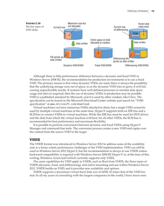 Virtual Storage |  79
Figure 2.18
The key types of
VHD disks
Maximum size but
not allocated
Current size Current size
of differencing
Parent disk
(read only)
Child
Data written
Differencing file
grows as data written
Differencing VHD/VHDX
Data written
File grows as
data written
Dynamic VHD/VHDX Fixed VHD/VHDX
Entire space on disk
allocated at creation
Although there is little performance difference between a dynamic and fixed VHD in
Windows Server 2008 R2, the recommendation for production environments is to use a fixed
VHD. The primary reason is that when dynamic VHDs are used, there is always the possibility
that the underlying storage runs out of space, so as the dynamic VHD tries to grow, it will fail,
causing unpredictable results. If systems have well-defined processes to monitor disk space
usage and alert as required, then the use of dynamic VHDs in production may be possible.
VHD is a published standard by Microsoft, and it is used by other vendors, like Citrix. The
specification can be found on the Microsoft Download Center website; just search for “VHD
specification” at www.microsoft.com/download.
Virtual machines can have numerous VHDs attached to them, but a single VHD cannot be
used by multiple virtual machines at the same time. Hyper-V supports both an IDE bus and a
SCSI bus to connect VHDs to virtual machines. While the IDE bus must be used for DVD drives
and the disk from which the virtual machine will boot, for all other VHDs, the SCSI bus is
recommended for best performance and maximum flexibility.
It is possible to perform conversions between dynamic and fixed VHDs using Hyper-V
Manager and command-line tools. The conversion process creates a new VHD and copies over
the content from the source VHD to the target.
VHDX
The VHDX format was introduced in Windows Server 2012 to address some of the scalability
and, to a lesser extent, performance challenges of the VHD implementation. VHD can still be
used in Windows Server 2012 Hyper-V, but the recommendation is always to use VHDX unless
backward compatibility is required with Windows Server 2008 R2 Hyper-V or, at the time of this
writing, Windows Azure IaaS (which currently supports only VHD).
The same capabilities for VHD apply to VHDX, such as Boot from VHDX, the three types of
VHDX (dynamic, fixed, and differencing), and native mounting and use within Windows Server
2012. VHDX builds on VHD, and it provides new scalability and options.
VHDX supports a maximum virtual hard disk size of 64TB, 32 times that of the VHD for-
mat. In all my years of consulting with the largest companies in the world, I have never seen
 