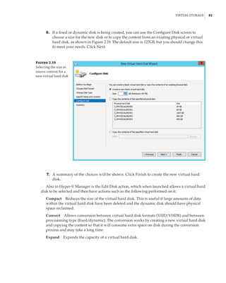 Virtual Storage |  81
	6.	 If a fixed or dynamic disk is being created, you can use the Configure Disk screen to
choose a size for the new disk or to copy the content from an existing physical or virtual
hard disk, as shown in Figure 2.19. The default size is 127GB, but you should change this
to meet your needs. Click Next.
Figure 2.19
Selecting the size or
source content for a
new virtual hard disk
	7.	 A summary of the choices will be shown. Click Finish to create the new virtual hard
disk.
Also in Hyper-V Manager is the Edit Disk action, which when launched allows a virtual hard
disk to be selected and then have actions such as the following performed on it:
Compact    Reduces the size of the virtual hard disk. This is useful if large amounts of data
within the virtual hard disk have been deleted and the dynamic disk should have physical
space reclaimed.
Convert    Allows conversion between virtual hard disk formats (VHD/VHDX) and between
provisioning type (fixed/dynamic). The conversion works by creating a new virtual hard disk
and copying the content so that it will consume extra space on disk during the conversion
process and may take a long time.
Expand    Expands the capacity of a virtual hard disk.
 