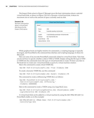 82  |Chapter 2  Virtual Machine Resource Fundamentals
Figure 2.20
The basic information
about a virtual hard
disk shown by the
Inspect Disk option
The Inspect Disk action in Hyper-V Manager gives the basic information about a selected
virtual hard disk, as shown in Figure 2.20. For a dynamic virtual hard disk, it shows its
maximum size as well as the amount of space currently used on disk.
While graphical tools are highly intuitive for automation, a scripting language is typically
leveraged, and PowerShell is the command-line interface and scripting language of choice for
Microsoft.
Here are some of my favorite PowerShell commands related to virtual hard disks. Note that
you do not have to specify whether a disk is VHD or VHDX. Simply setting the file type to VHD
or VHDX lets the commands know the type of virtual hard disk to create. I’ll show you later in
the book how to create new virtual hard disks as part of a virtual machine creation.
Here’s the command to create a fixed VHDX file:
New-VHD -Path D:Virtualsnewfix.vhdx -Fixed -SizeBytes 10GB
To create a dynamic VHDX file, use this command:
New-VHD -Path D:Virtualsnewdyn.vhdx -Dynamic -SizeBytes 1TB
The command to create a differencing VHDX file is as follows:
New-VHD -ParentPath D:Virtualsnewfix.vhdx '
-Path D:Virtualsnewdif.vhdx -Differencing '
-SizeBytes 1000000000
Here is the command to create a VHDX using very large block sizes:
New-VHD –Path D:VirtualsLargeBlockSize.vhdx –BlockSizeBytes 128MB '
–LogicalSectorSize 4KB –SizeBytes 1TB
A virtual hard disk can be added to a virtual machine by using the Add-VMHardDiskDrive
PowerShell cmdlet, as in this example:
Add-VMHardDiskDrive -VMName Demo1 -Path D:Virtualsnewdyn.vhdx '
-ControllerType SCSI
 