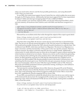 84  |Chapter 2  Virtual Machine Resource Fundamentals
when you need native drivers and the best possible performance, and using RemoteFX
vGPU when you need scale.
To use DDA, the system must support Access Control Service, which enables the secure pass-
through of a PCI Express device. Additionally, the host must support SLAT (a base requirement
for Hyper-V 2016) and interrupt remapping (Intel VT-d2 or AMD I/O MMU).
To test whether your machine supports DDA, execute the following PowerShell, which
will also identify all hardware that could be used with DDA and therefore assigned to a
VM:
wget https://raw.githubusercontent.com/Microsoft/Virtualization-↵
Documentation/master/hyperv-samples/benarm-powershell/DDA/survey-dda.ps1 ↵
-OutFile survey-dda.ps1
.survey-dda.ps1
Microsoft has an excellent article that walks through the output of this script in great detail:
https://blogs.technet.microsoft.com/virtualization/2015/11/20/
discrete-device-assignment-machines-and-devices/
Note that when using DDA, the devices cannot also be used in the host or shared between
VMs. The devices are directly passed through to a VM. This also means Live Migration of the
VM would not be possible, because the VM is directly bound to hardware in a specific host. This
is different from SR-IOV, which does not block Live Migration. The lack of Live Migration is a
major concession, and this functionality will be used in only very specific scenarios. However,
in those scenarios, the ability to directly map PCIe devices is a huge benefit. Additionally, a
critical point: it’s really difficult to pass an entire device through to a guest without exposing the
whole machine to denial-of-service attacks. Almost every device can be tricked into generating
errors on the bus that will bring the entire machine down with odd messages about hardware
failure. So DDA should be used only for VMs that the administrator has complete trust in.
In practice, the DDA-enabled VMs should probably be part of the hoster’s infrastructure, not
something that the tenant gets to use. Note that this may give you pause, because Azure uses
this exact functionality with its N-series VMs that expose NVIDIA cards to VMs. However,
Microsoft and NVIDIA performed extensive penetration testing, resulting in a safe method to
enable this functionality in Azure.
The host must be running Windows Server 2016. However, the guest OS can be Windows
Server 2016, Windows Server 2012 R2, Windows 10 (1511 and above), and certain Linux distribu-
tions. This is the technology that will be leveraged to enable the N-series VMs in Azure that
have GPU capabilities by directly mapping GPUs to Azure VMs.
To use DDA, you need first to unload the default driver from the device you wish to map to
a VM, dismount the device from the management OS, and then you can map it to a VM. The
following script, which will dismount NVMe devices on the system, making them available to
VMs, is from this article:
https://blogs.technet.microsoft.com/virtualization/2015/11/19/
discrete-device-assignment-description-and-background/
# get all devices which are NVMe controllers
$pnpdevs = Get-PnpDevice -PresentOnly | Where-Object {$_.Class -eq ↵
 