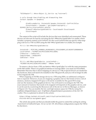 Virtual Storage |  85
SCSIAdapter} | Where-Object {$_.Service -eq stornvme}
 
# cycle through them disabling and dismounting them
foreach ($pnpdev in $pnpdevs)
{
disable-pnpdevice -InstanceId $pnpdev.InstanceId -Confirm:$false
$locationpath = ($pnpdev | get-pnpdeviceproperty ↵
DEVPKEY_Device_LocationPaths).data[0]
dismount-vmhostassignabledevice -locationpath $locationpath
$locationpath
}
The output of the script will include the devices that were identified and unmounted. These
devices can also now be seen by executing the Get-VMHostAssignableDevice cmdlet, which
includes a property named LocationPath. It is the LocationPath that you specify when map-
ping a device to a VM via DDA using the Add-VMAssignableDevice cmdlet, for example:
PS C: Get-VMHostAssignableDevice
 
InstanceID : PCIPVEN_144DDEV_A820SUBSYS_1F951028REV_034368722DD00010
LocationPath : PCIROOT(40)#PCI(0200)#PCI(0000)
CimSession : CimSession: .
ComputerName : SAVDALHVFX
IsDeleted : False
 
PS C: Add-VMAssignableDevice -LocationPath ↵
PCIROOT(40)#PCI(0200)#PCI(0000) -VMName TestVM
To remove a device from a VM, use Remove-VMAssignableDevice with the same parameters
as the Add cmdlet. There is no graphical interface to manage DDA—you must use PowerShell.
Remember that since this is direct mapping of a device to a VM, if special drivers are needed for
the hardware, these will need to be installed in the VM guest OS, and you will no longer be able
to live-migrate the VM.
When mapping an NVMe storage device to a VM using DDA, no additional configura-
tion is required. However, if you are mapping a graphics device that tends to have a lot of
memory, memory-mapped I/O space will not be available for the guest OS to map
and use the memory of the graphical device. You will need to reconfigure the VM. The
exact amount of memory that needs to be mapped will depend on the graphics device, and
it can be seen by examining the Resources tab of the device in Device Manager, as shown
in Figure 2.21. You can modify the low and high memory space for VMs by using the -
LowMemoryMappedIoSpace and -HighMemoryMappedIoSpace parameters of the Set-VM
cmdlet. This is explained in detail in this article:
https://blogs.technet.microsoft.com/virtualization/2015/11/23/
discrete-device-assignment-gpus/
The article also points out that you should enable the guest to control the caching by setting
-GuestControlledCacheTypes $true via Set-VM. All of these configurations require the VM to
be shut down.
 