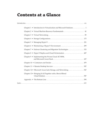 Contents at a Glance
Introduction .  .  .  .  .  .  .  .  .  .  .  .  .  .  .  .  .  .  .  .  .  .  .  .  .  .  .  .  .  .  .  .  .  .  .  .  .  .  .  .  .  .  .  .  .  .  .  .  .  .  .  .  .  .  .  .  .  .  .  .  .  .  .  .  .  .  .  .  .  .  .  .  xix
Chapter 1  •  Introduction to Virtualization and Microsoft Solutions  . . . . . . . . . . . . . . . 1
Chapter 2  •  Virtual Machine Resource Fundamentals . . . . . . . . . . . . . . . . . . . . . . . . . . . 41
Chapter 3  •  Virtual Networking     . . . . . . . . . . . . . . . . . . . . . . . . . . . . . . . . . . . . . . . . . . . . 89
Chapter 4  •  Storage Configurations . . . . . . . . . . . . . . . . . . . . . . . . . . . . . . . . . . . . . . . . . . 173
Chapter 5  •  Managing Hyper-V  . . . . . . . . . . . . . . . . . . . . . . . . . . . . . . . . . . . . . . . . . . . . . 231
Chapter 6  •  Maintaining a Hyper-V Environment . . . . . . . . . . . . . . . . . . . . . . . . . . . . 299
Chapter 7  •  Failover Clustering and Migration Technologies . . . . . . . . . . . . . . . . . . . . 333
Chapter 8  •  Hyper-V Replica and Cloud Orchestration  . . . . . . . . . . . . . . . . . . . . . . . . 407
Chapter 9  • 
Implementing the Private Cloud, SCVMM,
and Microsoft Azure Stack ���������������������������������������������������������������������������437
Chapter 10  •  Containers and Docker . . . . . . . . . . . . . . . . . . . . . . . . . . . . . . . . . . . . . . . . . 479
Chapter 11  •  Remote Desktop Services  . . . . . . . . . . . . . . . . . . . . . . . . . . . . . . . . . . . . . . 507
Chapter 12 •  Microsoft Azure IaaS, Storage, and Networking  . . . . . . . . . . . . . . . . . . . 547
Chapter 13 • 
Bringing It All Together with a Best-of-Breed
Cloud Solution �����������������������������������������������������������������������������������������������587
Appendix  •  The Bottom Line  . . . . . . . . . . . . . . . . . . . . . . . . . . . . . . . . . . . . . . . . . . . . . . 599
Index  .  .  .  .  .  .  .  .  .  .  .  .  .  .  .  .  .  .  .  .  .  .  .  .  .  .  .  .  .  .  .  .  .  .  .  .  .  .  .  .  .  .  .  .  .  .  .  .  .  .  .  .  .  .  .  .  .  .  .  .  .  .  .  .  .  .  .  .  .  .  .  .  .  .  .  . 611
 